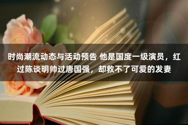 时尚潮流动态与活动预告 他是国度一级演员，红过陈谈明帅过唐国强，却救不了可爱的发妻