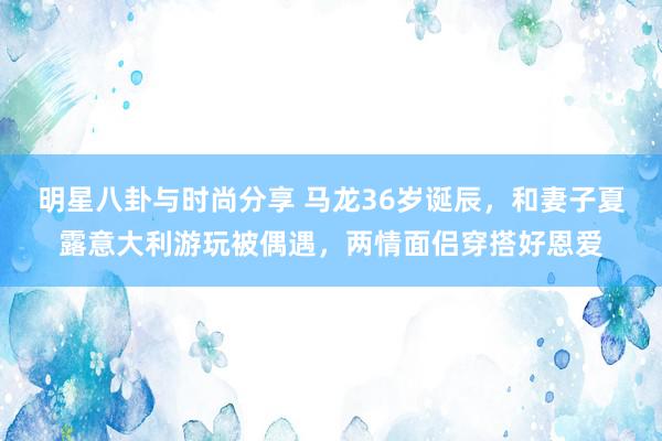 明星八卦与时尚分享 马龙36岁诞辰，和妻子夏露意大利游玩被偶遇，两情面侣穿搭好恩爱