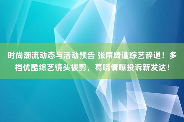 时尚潮流动态与活动预告 张雨绮遭综艺辞退！多档优酷综艺镜头被剪，葛晓倩曝投诉新发达！