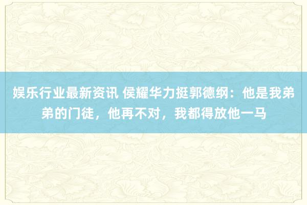 娱乐行业最新资讯 侯耀华力挺郭德纲：他是我弟弟的门徒，他再不对，我都得放他一马