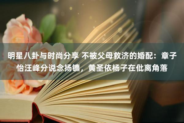 明星八卦与时尚分享 不被父母救济的婚配：章子怡汪峰分说念扬镳，黄圣依杨子在仳离角落