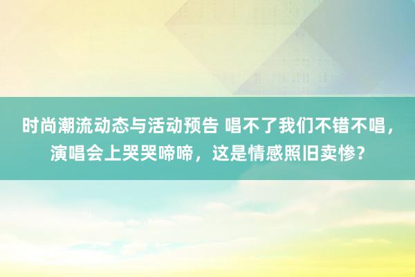 时尚潮流动态与活动预告 唱不了我们不错不唱，演唱会上哭哭啼啼，这是情感照旧卖惨？