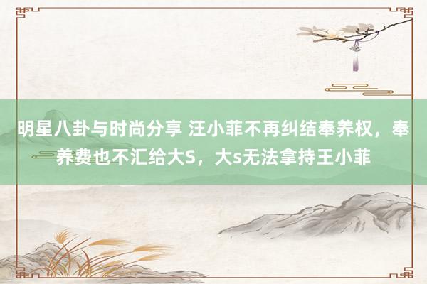 明星八卦与时尚分享 汪小菲不再纠结奉养权，奉养费也不汇给大S，大s无法拿持王小菲