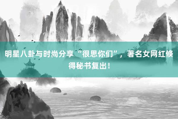 明星八卦与时尚分享 “很思你们”，著名女网红倏得秘书复出！