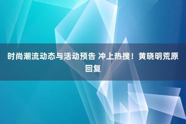 时尚潮流动态与活动预告 冲上热搜！黄晓明荒原回复