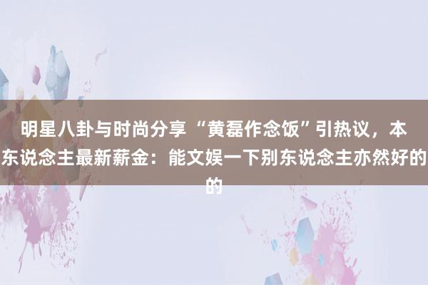 明星八卦与时尚分享 “黄磊作念饭”引热议，本东说念主最新薪金：能文娱一下别东说念主亦然好的