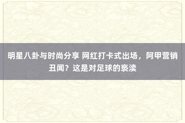 明星八卦与时尚分享 网红打卡式出场，阿甲营销丑闻？这是对足球的亵渎