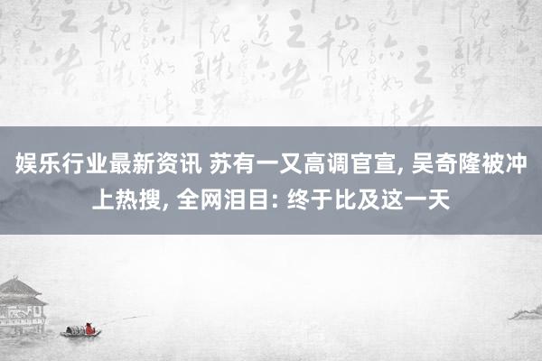 娱乐行业最新资讯 苏有一又高调官宣, 吴奇隆被冲上热搜, 全网泪目: 终于比及这一天