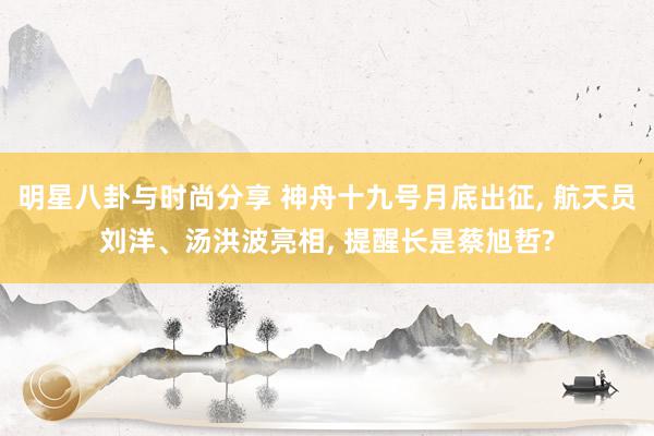 明星八卦与时尚分享 神舟十九号月底出征, 航天员刘洋、汤洪波亮相, 提醒长是蔡旭哲?