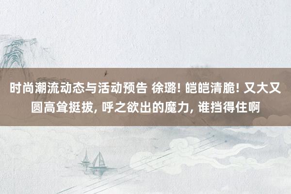 时尚潮流动态与活动预告 徐璐! 皑皑清脆! 又大又圆高耸挺拔, 呼之欲出的魔力, 谁挡得住啊