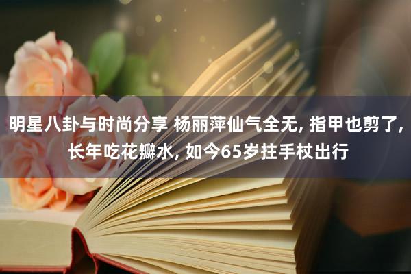 明星八卦与时尚分享 杨丽萍仙气全无, 指甲也剪了, 长年吃花瓣水, 如今65岁拄手杖出行