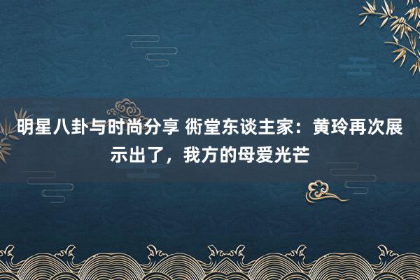 明星八卦与时尚分享 衖堂东谈主家：黄玲再次展示出了，我方的母爱光芒