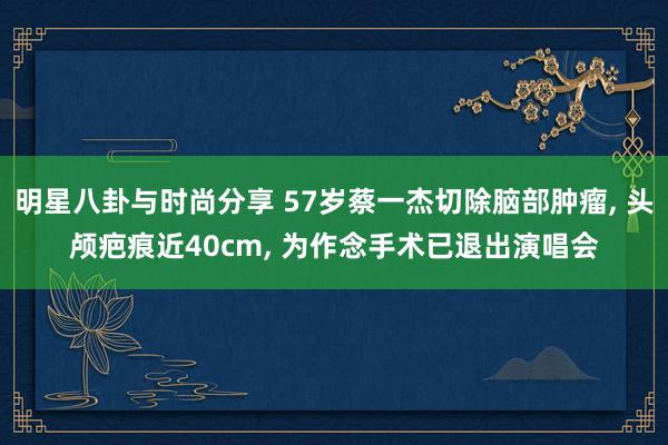 明星八卦与时尚分享 57岁蔡一杰切除脑部肿瘤, 头颅疤痕近40cm, 为作念手术已退出演唱会