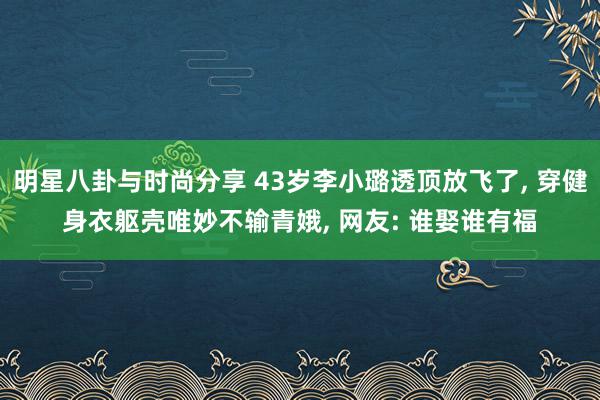 明星八卦与时尚分享 43岁李小璐透顶放飞了, 穿健身衣躯壳唯妙不输青娥, 网友: 谁娶谁有福