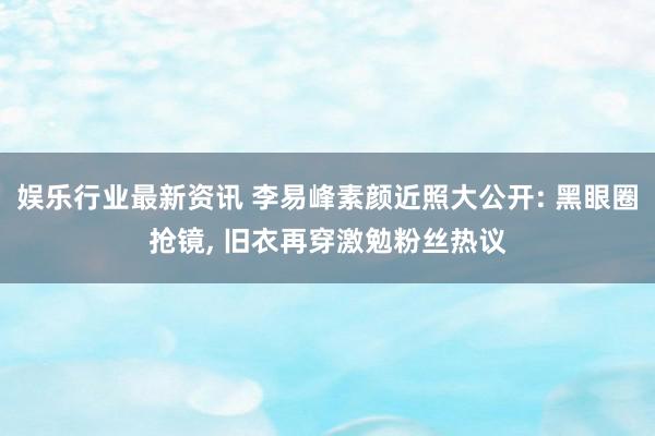 娱乐行业最新资讯 李易峰素颜近照大公开: 黑眼圈抢镜, 旧衣再穿激勉粉丝热议