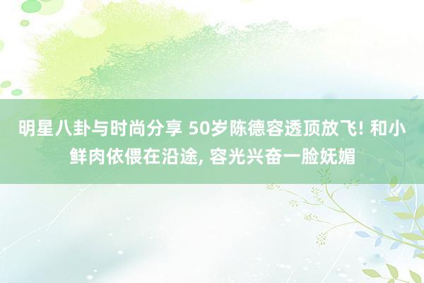 明星八卦与时尚分享 50岁陈德容透顶放飞! 和小鲜肉依偎在沿途, 容光兴奋一脸妩媚