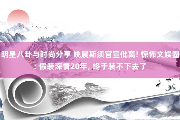 明星八卦与时尚分享 姚晨斯须官宣仳离! 惊怖文娱圈: 假装深情20年, 终于装不下去了