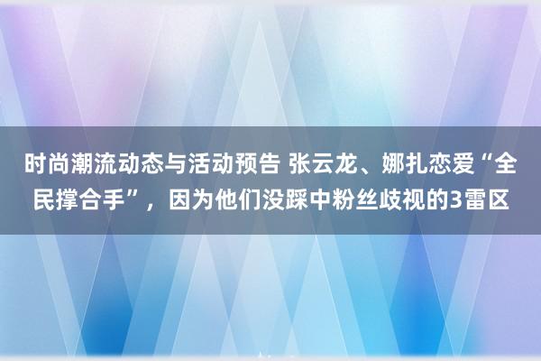 时尚潮流动态与活动预告 张云龙、娜扎恋爱“全民撑合手”，因为他们没踩中粉丝歧视的3雷区