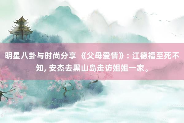 明星八卦与时尚分享 《父母爱情》: 江德福至死不知, 安杰去黑山岛走访姐姐一家。