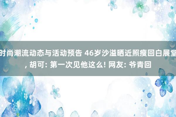 时尚潮流动态与活动预告 46岁沙溢晒近照瘦回白展堂, 胡可: 第一次见他这么! 网友: 爷青回