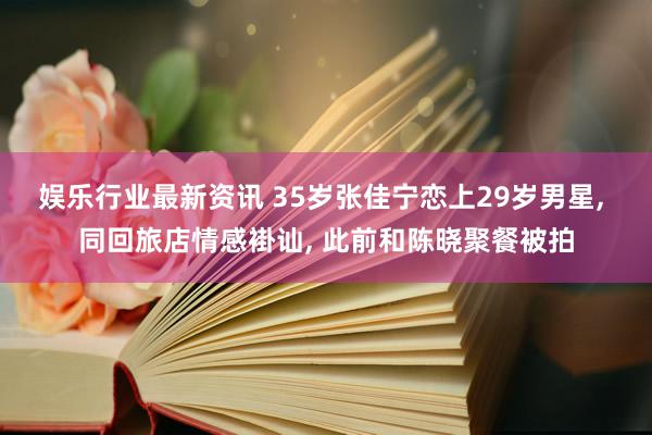 娱乐行业最新资讯 35岁张佳宁恋上29岁男星, 同回旅店情感褂讪, 此前和陈晓聚餐被拍