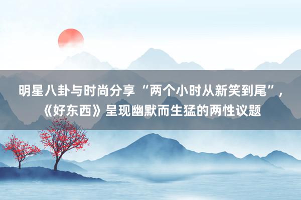 明星八卦与时尚分享 “两个小时从新笑到尾”，《好东西》呈现幽默而生猛的两性议题