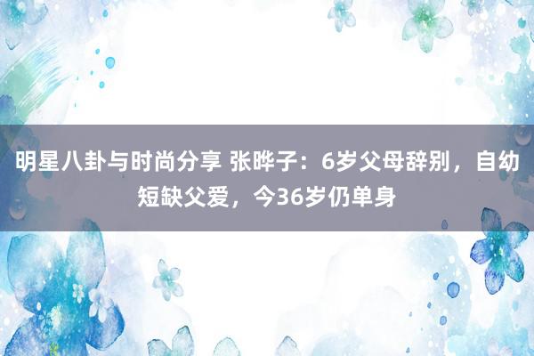 明星八卦与时尚分享 张晔子：6岁父母辞别，自幼短缺父爱，今36岁仍单身