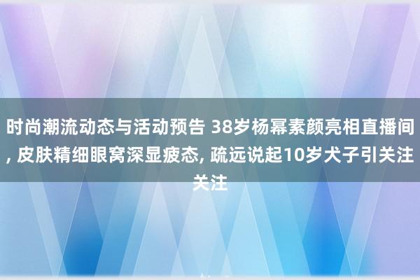 时尚潮流动态与活动预告 38岁杨幂素颜亮相直播间, 皮肤精细眼窝深显疲态, 疏远说起10岁犬子引关注