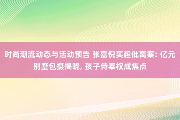 时尚潮流动态与活动预告 张嘉倪买超仳离案: 亿元别墅包摄揭晓, 孩子侍奉权成焦点