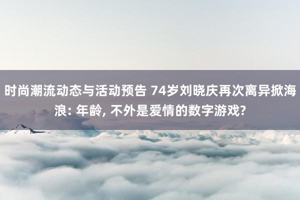 时尚潮流动态与活动预告 74岁刘晓庆再次离异掀海浪: 年龄, 不外是爱情的数字游戏?