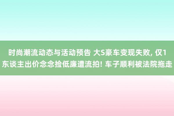 时尚潮流动态与活动预告 大S豪车变现失败, 仅1东谈主出价念念捡低廉遭流拍! 车子顺利被法院拖走