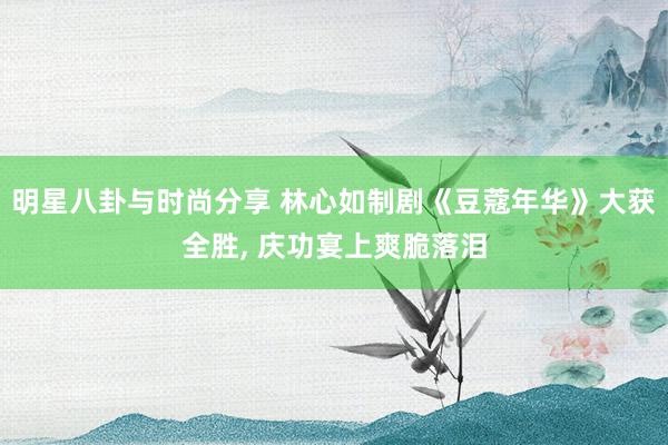 明星八卦与时尚分享 林心如制剧《豆蔻年华》大获全胜, 庆功宴上爽脆落泪