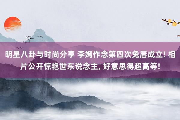 明星八卦与时尚分享 李嫣作念第四次兔唇成立! 相片公开惊艳世东说念主, 好意思得超高等!