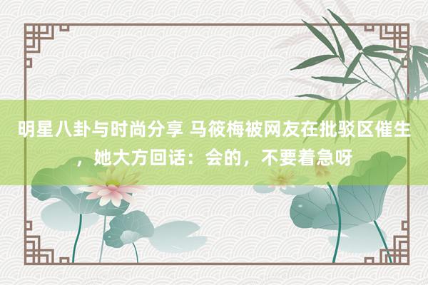 明星八卦与时尚分享 马筱梅被网友在批驳区催生，她大方回话：会的，不要着急呀