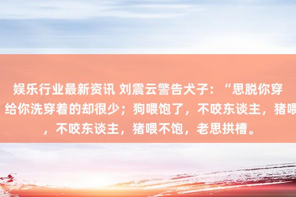 娱乐行业最新资讯 刘震云警告犬子：“思脱你穿着的东谈主许多，给你洗穿着的却很少；狗喂饱了，不咬东谈主，猪喂不饱，老思拱槽。