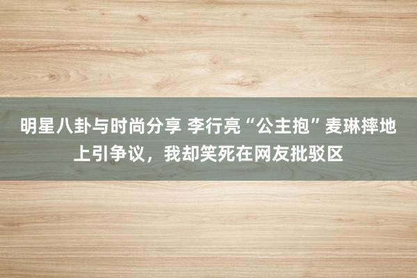 明星八卦与时尚分享 李行亮“公主抱”麦琳摔地上引争议，我却笑死在网友批驳区