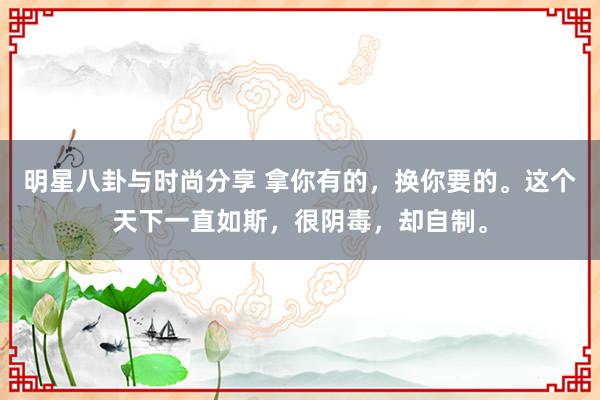 明星八卦与时尚分享 拿你有的，换你要的。这个天下一直如斯，很阴毒，却自制。