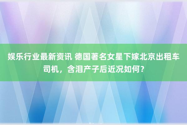 娱乐行业最新资讯 德国著名女星下嫁北京出租车司机，含泪产子后近况如何？