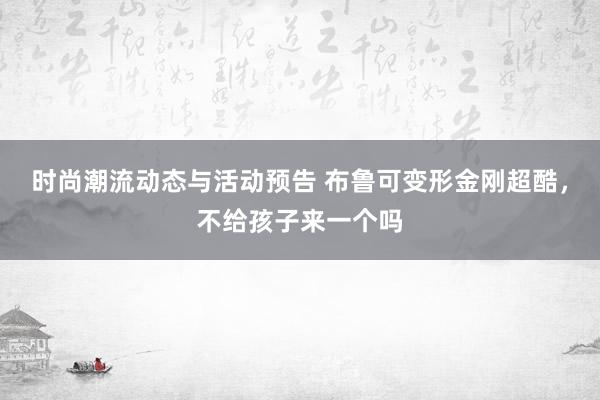 时尚潮流动态与活动预告 布鲁可变形金刚超酷，不给孩子来一个吗