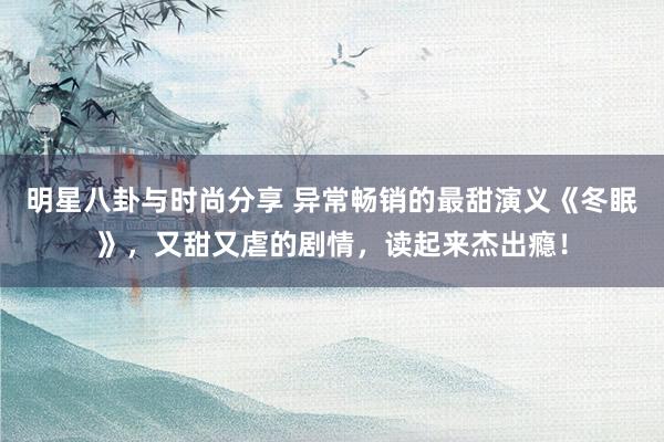 明星八卦与时尚分享 异常畅销的最甜演义《冬眠》，又甜又虐的剧情，读起来杰出瘾！