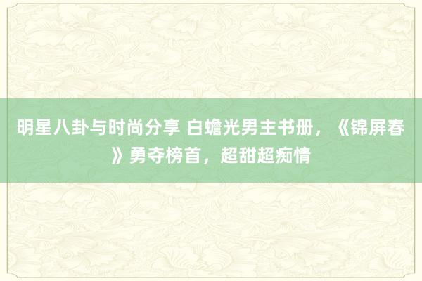 明星八卦与时尚分享 白蟾光男主书册，《锦屏春》勇夺榜首，超甜超痴情