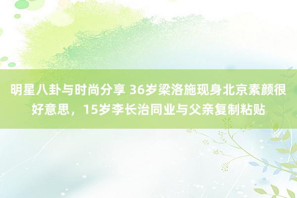 明星八卦与时尚分享 36岁梁洛施现身北京素颜很好意思，15岁李长治同业与父亲复制粘贴