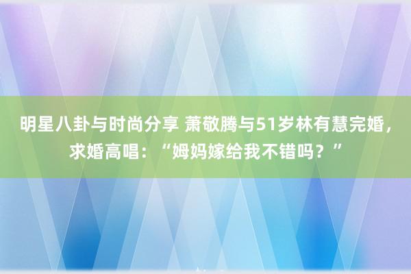 明星八卦与时尚分享 萧敬腾与51岁林有慧完婚，求婚高唱：“姆妈嫁给我不错吗？”