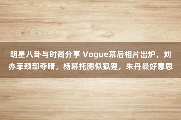 明星八卦与时尚分享 Vogue幕后相片出炉，刘亦菲颈部夺睛，杨幂托腮似狐狸，朱丹最好意思