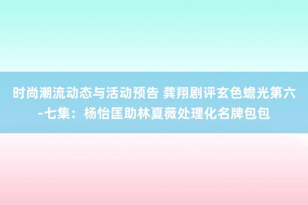 时尚潮流动态与活动预告 龚翔剧评玄色蟾光第六-七集：杨怡匡助林夏薇处理化名牌包包