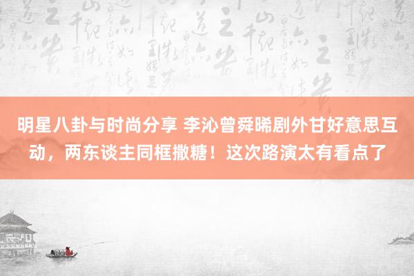 明星八卦与时尚分享 李沁曾舜晞剧外甘好意思互动，两东谈主同框撒糖！这次路演太有看点了