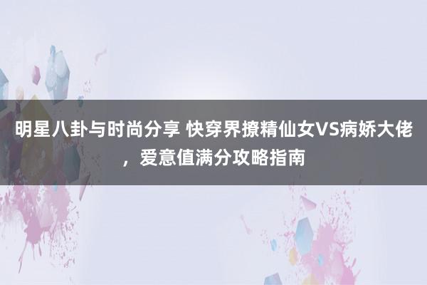 明星八卦与时尚分享 快穿界撩精仙女VS病娇大佬，爱意值满分攻略指南