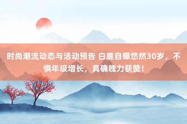 时尚潮流动态与活动预告 白鹿自曝悠然30岁，不惧年级增长，真确魄力获赞！