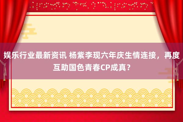 娱乐行业最新资讯 杨紫李现六年庆生情连接，再度互助国色青春CP成真？