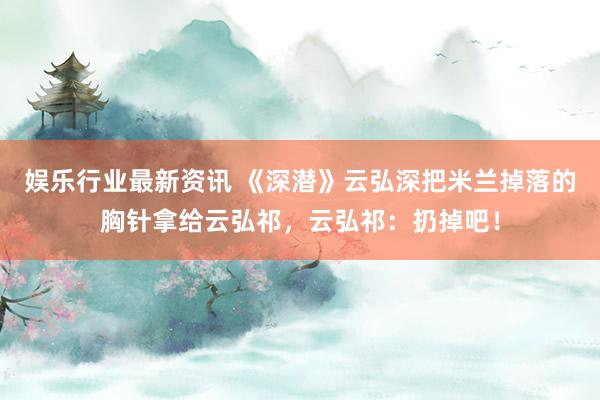 娱乐行业最新资讯 《深潜》云弘深把米兰掉落的胸针拿给云弘祁，云弘祁：扔掉吧！